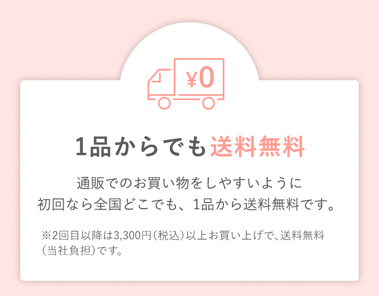 1品からでも送料無料 通販でのお買い物をしやすいように初回なら全国どこでも、1品から送料無料です。※2回目以降は3,300円（税込）以上お買い上げで、送料無料（当社負担）です。